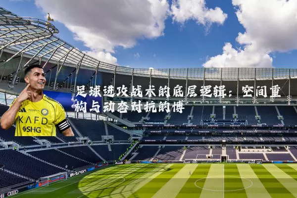 足球进攻战术的底层逻辑:空间重构与动态对抗的博弈